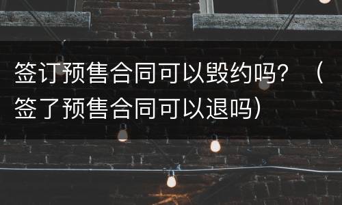 签订预售合同可以毁约吗？（签了预售合同可以退吗）