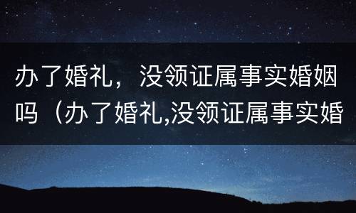 办了婚礼，没领证属事实婚姻吗（办了婚礼,没领证属事实婚姻吗怎么办）