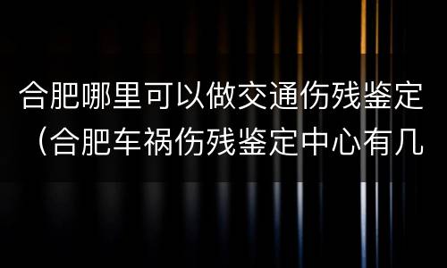 合肥哪里可以做交通伤残鉴定（合肥车祸伤残鉴定中心有几个）