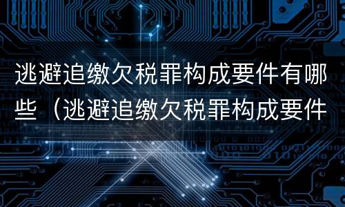 逃避追缴欠税罪构成要件有哪些（逃避追缴欠税罪构成要件有哪些内容）