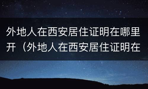 外地人在西安居住证明在哪里开（外地人在西安居住证明在哪里开呢）