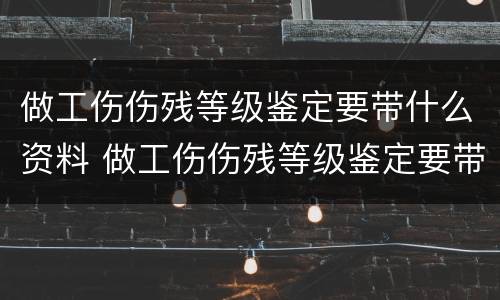 做工伤伤残等级鉴定要带什么资料 做工伤伤残等级鉴定要带什么资料去