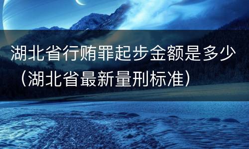 湖北省行贿罪起步金额是多少（湖北省最新量刑标准）