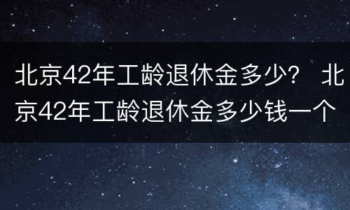 北京42年工龄退休金多少？ 北京42年工龄退休金多少钱一个月