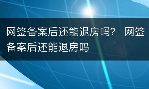 网签备案后还能退房吗？ 网签备案后还能退房吗