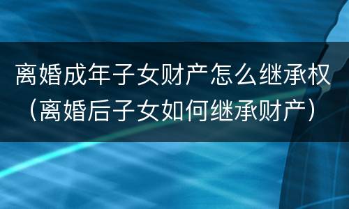 离婚成年子女财产怎么继承权（离婚后子女如何继承财产）