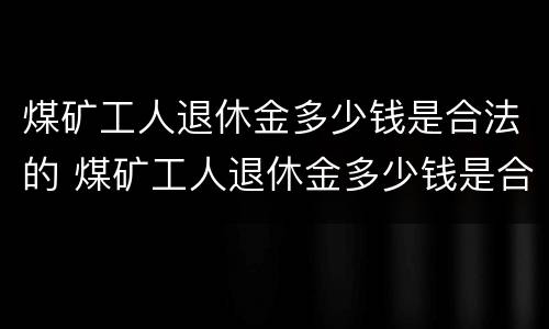 煤矿工人退休金多少钱是合法的 煤矿工人退休金多少钱是合法的呢