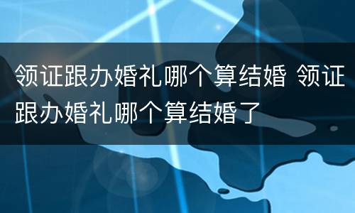 领证跟办婚礼哪个算结婚 领证跟办婚礼哪个算结婚了