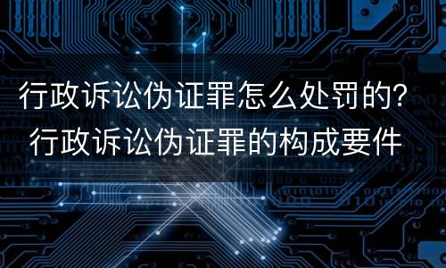 行政诉讼伪证罪怎么处罚的？ 行政诉讼伪证罪的构成要件