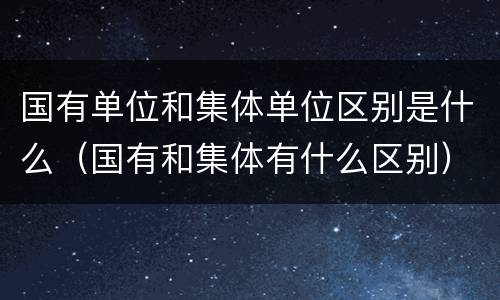 国有单位和集体单位区别是什么（国有和集体有什么区别）