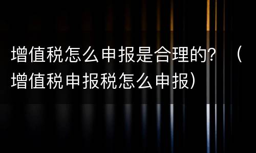 增值税怎么申报是合理的？（增值税申报税怎么申报）