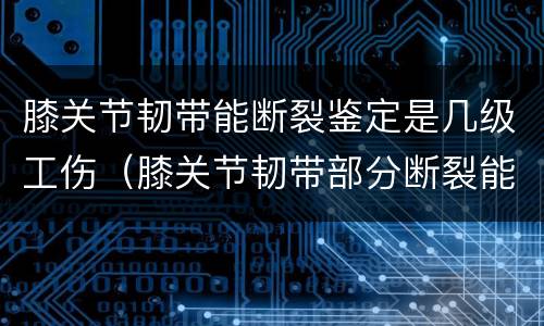 膝关节韧带能断裂鉴定是几级工伤（膝关节韧带部分断裂能评几级）