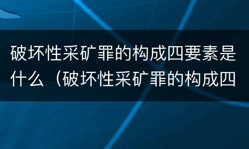 破坏性采矿罪的构成四要素是什么（破坏性采矿罪的构成四要素是什么内容）