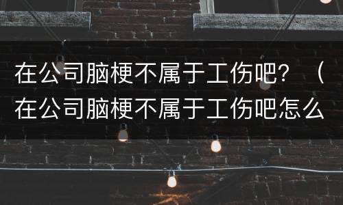 在公司脑梗不属于工伤吧？（在公司脑梗不属于工伤吧怎么赔偿）