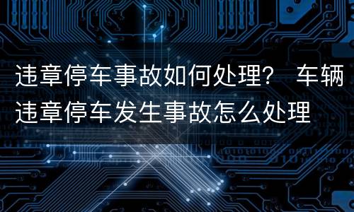 违章停车事故如何处理？ 车辆违章停车发生事故怎么处理