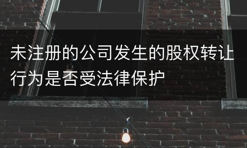 未注册的公司发生的股权转让行为是否受法律保护