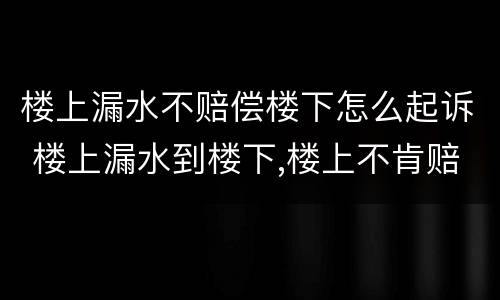 楼上漏水不赔偿楼下怎么起诉 楼上漏水到楼下,楼上不肯赔偿