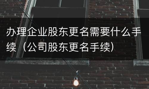 办理企业股东更名需要什么手续（公司股东更名手续）