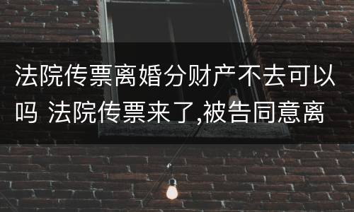 法院传票离婚分财产不去可以吗 法院传票来了,被告同意离婚,可以不去人吗