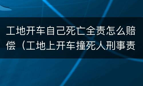 工地开车自己死亡全责怎么赔偿（工地上开车撞死人刑事责任）