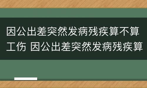 因公出差突然发病残疾算不算工伤 因公出差突然发病残疾算不算工伤保险