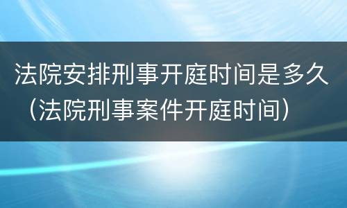 法院安排刑事开庭时间是多久（法院刑事案件开庭时间）