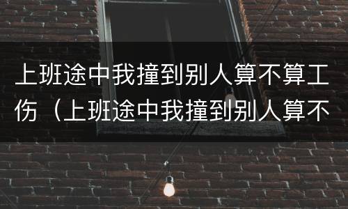 上班途中我撞到别人算不算工伤（上班途中我撞到别人算不算工伤事故）