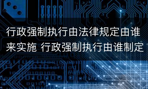 行政强制执行由法律规定由谁来实施 行政强制执行由谁制定