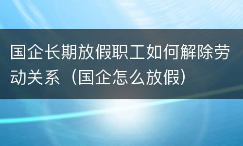 国企长期放假职工如何解除劳动关系（国企怎么放假）