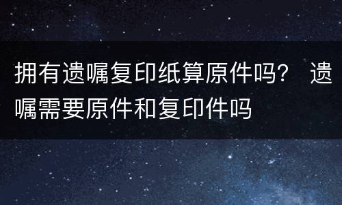 拥有遗嘱复印纸算原件吗？ 遗嘱需要原件和复印件吗