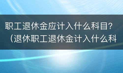 职工退休金应计入什么科目？（退休职工退休金计入什么科目）