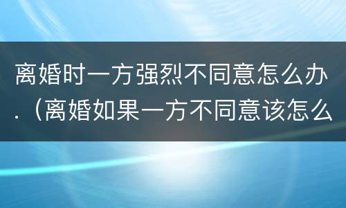 离婚时一方强烈不同意怎么办.（离婚如果一方不同意该怎么办）