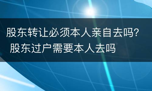 股东转让必须本人亲自去吗？ 股东过户需要本人去吗