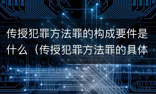 传授犯罪方法罪的构成要件是什么（传授犯罪方法罪的具体表现）