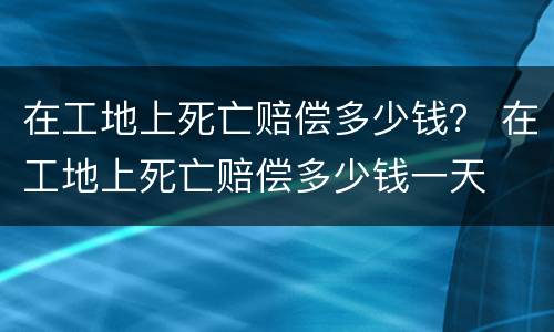 在工地上死亡赔偿多少钱？ 在工地上死亡赔偿多少钱一天