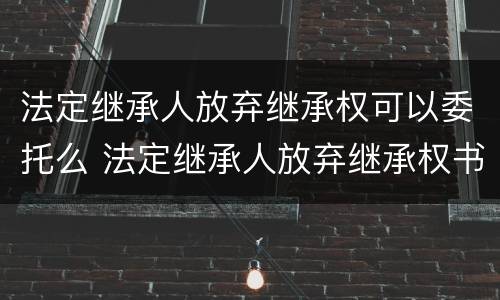 法定继承人放弃继承权可以委托么 法定继承人放弃继承权书怎样写