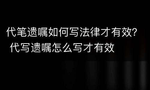 代笔遗嘱如何写法律才有效？ 代写遗嘱怎么写才有效