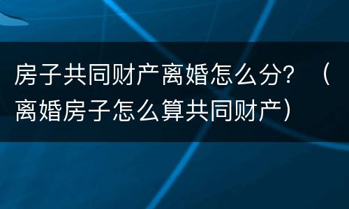 房子共同财产离婚怎么分？（离婚房子怎么算共同财产）