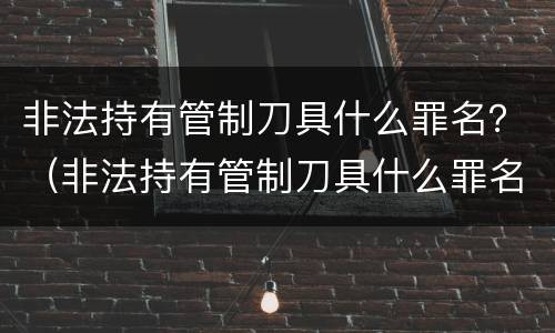 非法持有管制刀具什么罪名？（非法持有管制刀具什么罪名判刑）