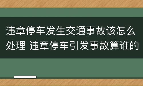 违章停车发生交通事故该怎么处理 违章停车引发事故算谁的责任