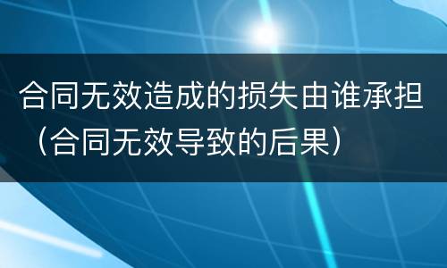 合同无效造成的损失由谁承担（合同无效导致的后果）