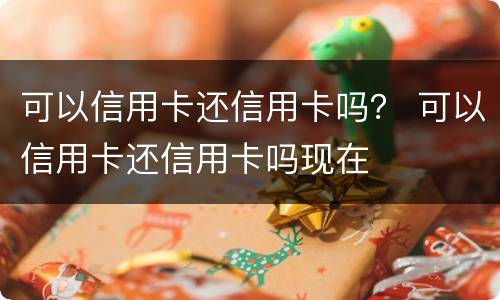 可以信用卡还信用卡吗？ 可以信用卡还信用卡吗现在