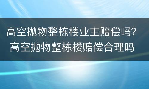 高空抛物整栋楼业主赔偿吗？ 高空抛物整栋楼赔偿合理吗