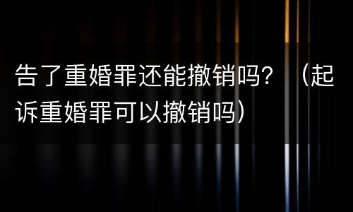 告了重婚罪还能撤销吗？（起诉重婚罪可以撤销吗）