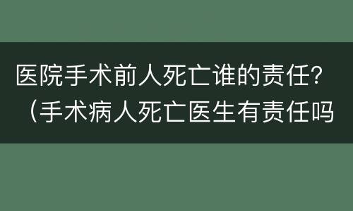 医院手术前人死亡谁的责任？（手术病人死亡医生有责任吗）