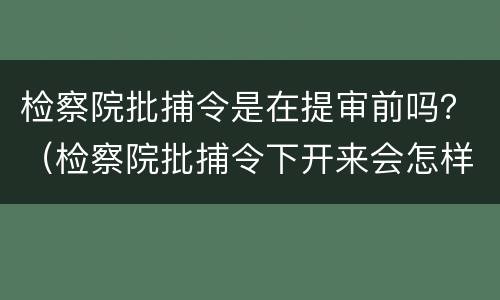 检察院批捕令是在提审前吗？（检察院批捕令下开来会怎样）