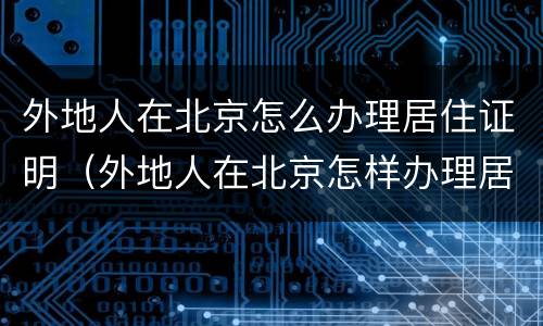 外地人在北京怎么办理居住证明（外地人在北京怎样办理居住证）