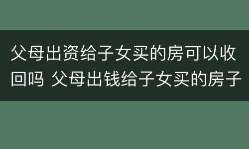 父母出资给子女买的房可以收回吗 父母出钱给子女买的房子能要回吗