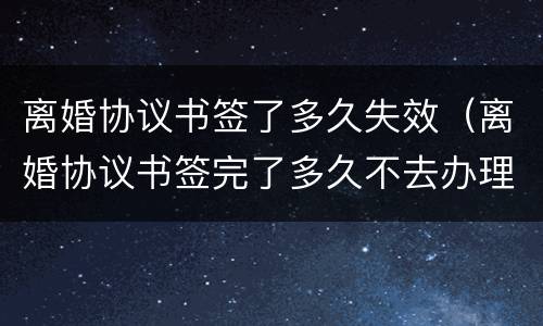 离婚协议书签了多久失效（离婚协议书签完了多久不去办理就失效了?）