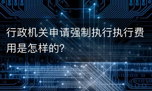 行政机关申请强制执行执行费用是怎样的？